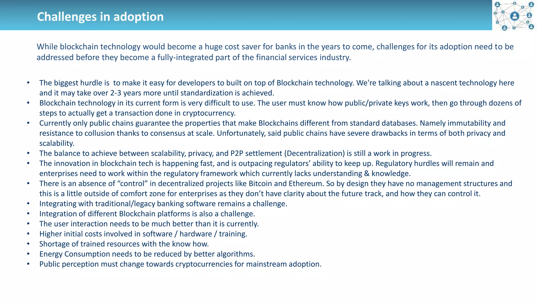 Challenges in adoption
While blockchain technology would become a huge cost saver for banks in the years to come, challenges for its adoption need to be
addressed before they become a fully-integrated part of the financial services industry.
• The biggest hurdle is to make it easy for developers to built on top of Blockchain technology. We're talking about a nascent technology here
and it may take over 2-3 years more until standardization is achieved.
• Blockchain technology in its current form is very difficult to use. The user must know how public/private keys work, then go through dozens of
steps to actually get a transaction done in cryptocurrency.
• Currently only public chains guarantee the properties that make Blockchains different from standard databases. Namely immutability and
resistance to collusion thanks to consensus at scale. Unfortunately, said public chains have severe drawbacks in terms of both privacy and
scalability.
• The balance to achieve between scalability, privacy, and P2P settlement (Decentralization) is still a work in progress.
• The innovation in blockchain tech is happening fast, and is outpacing regulators’ ability to keep up. Regulatory hurdles will remain and
enterprises need to work within the regulatory framework which currently lacks understanding & knowledge.
• There is an absence of “control” in decentralized projects like Bitcoin and Ethereum. So by design they have no management structures and
this is a little outside of comfort zone for enterprises as they don’t have clarity about the future track, and how they can control it.
• Integrating with traditional/legacy banking software remains a challenge.
• Integration of different Blockchain platforms is also a challenge.
• The user interaction needs to be much better than it is currently.
• Higher initial costs involved in software / hardware / training.
• Shortage of trained resources with the know how.
• Energy Consumption needs to be reduced by better algorithms.
• Public perception must change towards cryptocurrencies for mainstream adoption.
 