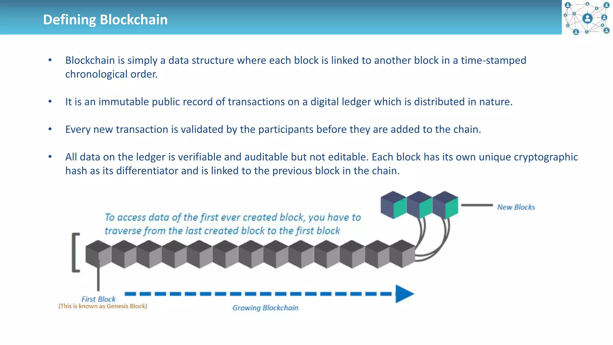 Defining Blockchain
• Blockchain is simply a data structure where each block is linked to another block in a time-stamped
chronological order.
• It is an immutable public record of transactions on a digital ledger which is distributed in nature.
• Every new transaction is validated by the participants before they are added to the chain.
• All data on the ledger is verifiable and auditable but not editable. Each block has its own unique cryptographic
hash as its differentiator and is linked to the previous block in the chain.
 