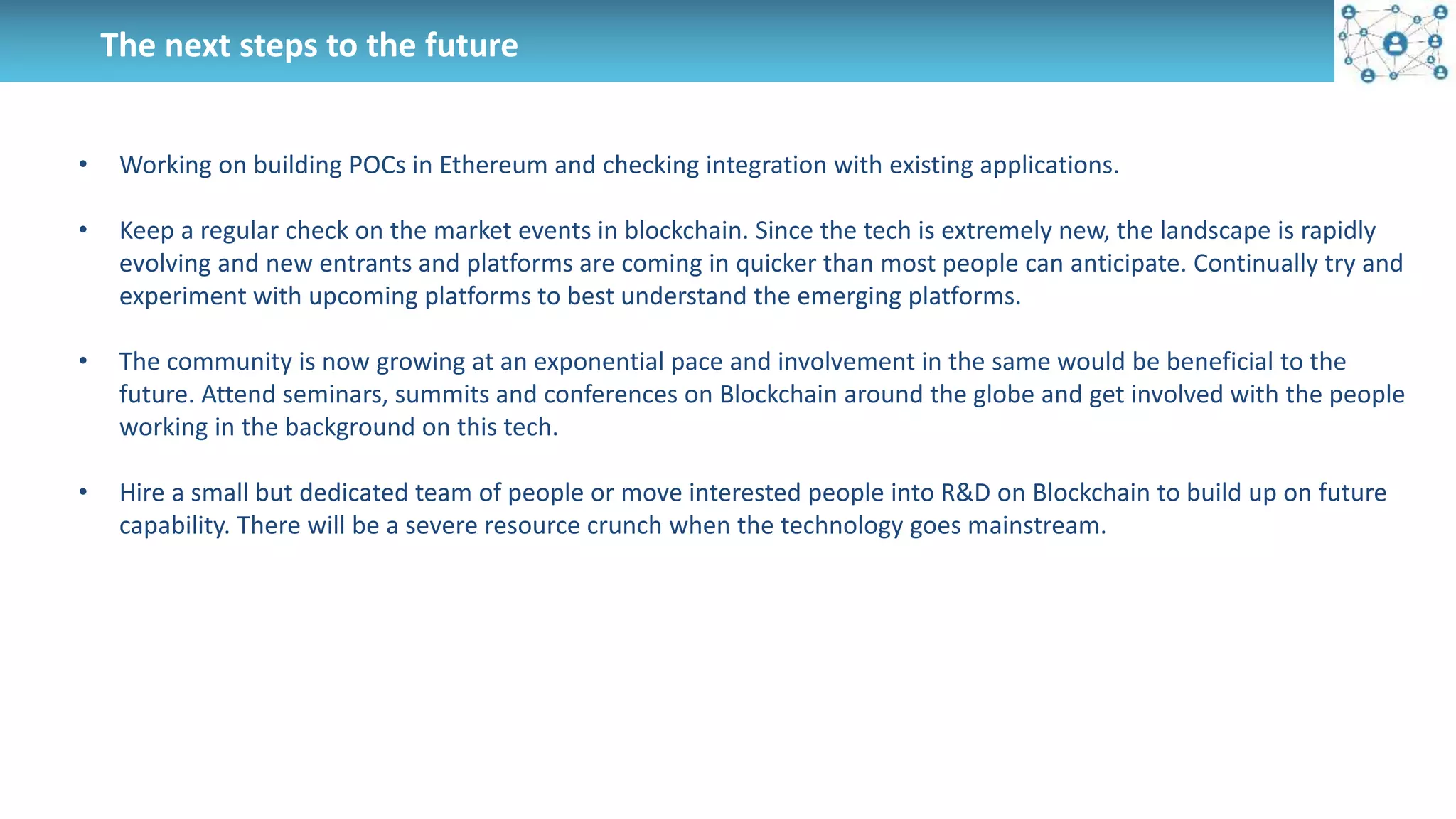 The next steps to the future
• Working on building POCs in Ethereum and checking integration with existing applications.
• Keep a regular check on the market events in blockchain. Since the tech is extremely new, the landscape is rapidly
evolving and new entrants and platforms are coming in quicker than most people can anticipate. Continually try and
experiment with upcoming platforms to best understand the emerging platforms.
• The community is now growing at an exponential pace and involvement in the same would be beneficial to the
future. Attend seminars, summits and conferences on Blockchain around the globe and get involved with the people
working in the background on this tech.
• Hire a small but dedicated team of people or move interested people into R&D on Blockchain to build up on future
capability. There will be a severe resource crunch when the technology goes mainstream.
 