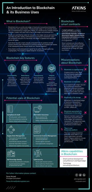 An Introduction to Blockchain
& its Business Uses
Blockchain
smart contracts
A smart contract is a program
developed on blockchain which
automatically executes, controls or
documents legally relevant events,
transactions and actions according
to the terms of a contract
or an agreement.
Smart contracts are most effective
when parties have unequal oversight
of contractual fulfilment and when
using Internet of Things (IoT) data
e.g. sensors.
Atkins capabilities
in Blockchain
	
› Smart contract development
using Ethereum and Hyperledger
	
› Technology
consulting/architecture
Blockchain key features
Accountability
Each block is
timestamped and
signed with the
author’s public
key – providing a
clear provenance.
Redundancy
Replicating the
ledger across nodes
removes a single
point of failure for
malicious actors.
Transparency
Data is distributed
across all nodes
and not held by a
privileged authority.
Integrity
Blockchain is
append-only.
Consensus
mechanisms guard
against false data.
‘Chaining’ blocks
together makes
tampering apparent.
Misconceptions
about Blockchain
1. Blockchain is cryptocurrency
Cryptocurrency is one, albeit
the most famous application
of blockchain. Applications
exist beyond finance.

2. Blockchain is immutable
As an append-only ledger secured
by a consensus mechanism,
blockchain is almost immutable.
Data though, can be altered if a
malicious party takes over more
than half of a network’s nodes.

3. Blockchain is file storage
Blockchain is a distributed ledger
of electronic transactions/
interactions – it cannot store
conventional file types such
as PDFs, JPEGs etc.

4.
Blockchain guarantees the
truthfulness of information
Network members agree what
information should be added
to the ledger via a consensus
mechanism. This agreement does
not necessarily equate to the
truthfulness of information.

5.
There is one
Blockchain platform
There are multiple blockchain
platforms which differ in: use
cases, governance, and other
factors. Popular platforms include:
Ethereum, Hyperledger Fabric
and R3 Corda.

What is Blockchain?
	
› Blockchain acts as a write-only ledger of electronic transactions/interactions
bundled into units called ‘blocks’. The blockchain ledger is not centrally stored
nor is it maintained by a single party. Rather, it is stored across multiple network
members (nodes) who each hold a copy of the ledger and contribute to it.
	
› Blocks are submitted by nodes for inclusion in the ledger and are permanently
recorded only after validity confirmation by a consensus mechanism. Upon
the successful inclusion of a new block, the ledger is updated and replicated
across all nodes.
	
› Each block includes a hash uniquely computed from its contents and the
previous block’s hash. Alterations to a previous block will invalidate the hashes
of all subsequent blocks (hence, blocks are ‘chained together’).
	
› Every block is time-stamped and ‘signed’ by its author through public key
cryptography. This creates a ‘digital footprint’ of activities.
For futher information please contact:
Faraz Ahmad,
Principal Consultant
Faraz.Ahmad@atkinsglobal.com
atkinsglobal.com
snclavalin.com
Compliance & Audit
	
› Provide greater audit assurance
	
› Real time compliance monitoring
	
› Reduce manual audit processes
Supply Chain Management
	
› Trace goods & services through
the supply chain
	
› Automatically execute contracts
	
› Automate ‘back-office’ functions
	
› Onboard new suppliers more quickly
Information Assurance
	
› Secure records of file
authorship/ownership
	
› Detect unauthorised file modification
Commercial Contract Management
	
› Automatically execute
commercial contracts
	
› Simplify dispute resolution
	
› Automate benefits management
Self Sovereign Identity
	
› Automate ID/qualification verification
	
› E-governance/verify eligibility
for government services
Cybersecurity
	
› Secure cyber physical systems
	
› Secure public key infrastructures
	
› Secure software code signing
Potential uses of Blockchain
 