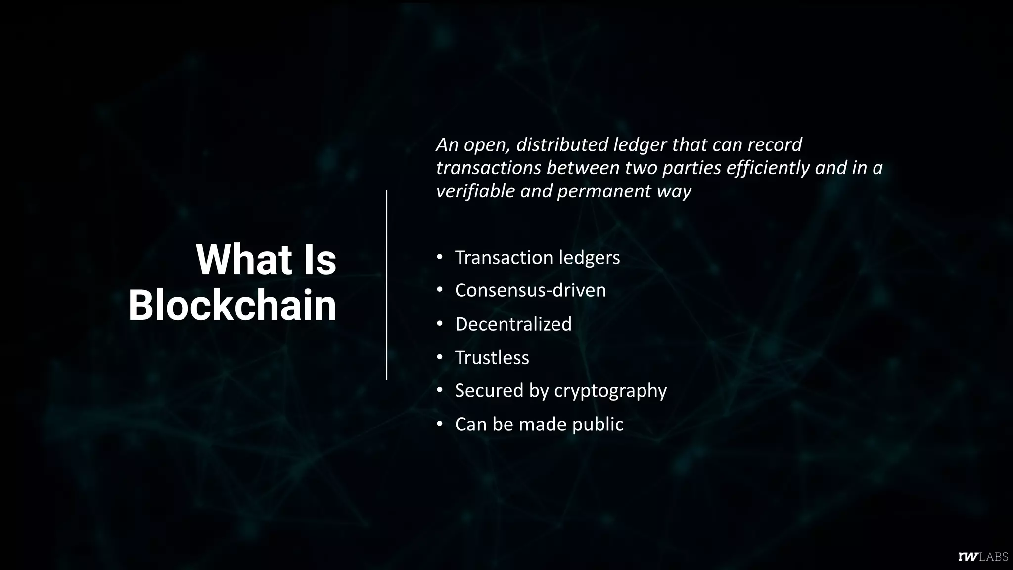 What Is
Blockchain
An open, distributed ledger that can record
transactions between two parties efficiently and in a
verifiable and permanent way
• Transaction ledgers
• Consensus-driven
• Decentralized
• Trustless
• Secured by cryptography
• Can be made public
 
