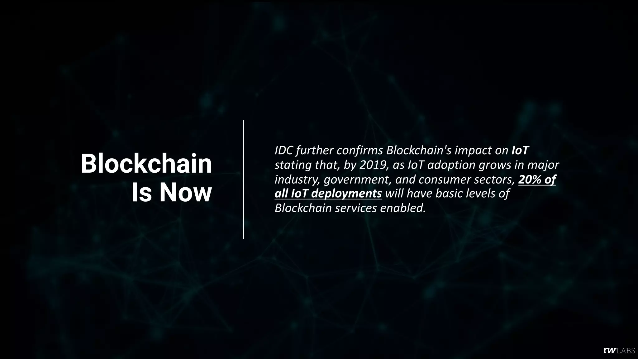 Blockchain
Is Now
IDC further confirms Blockchain's impact on IoT
stating that, by 2019, as IoT adoption grows in major
industry, government, and consumer sectors, 20% of
all IoT deployments will have basic levels of
Blockchain services enabled.
 