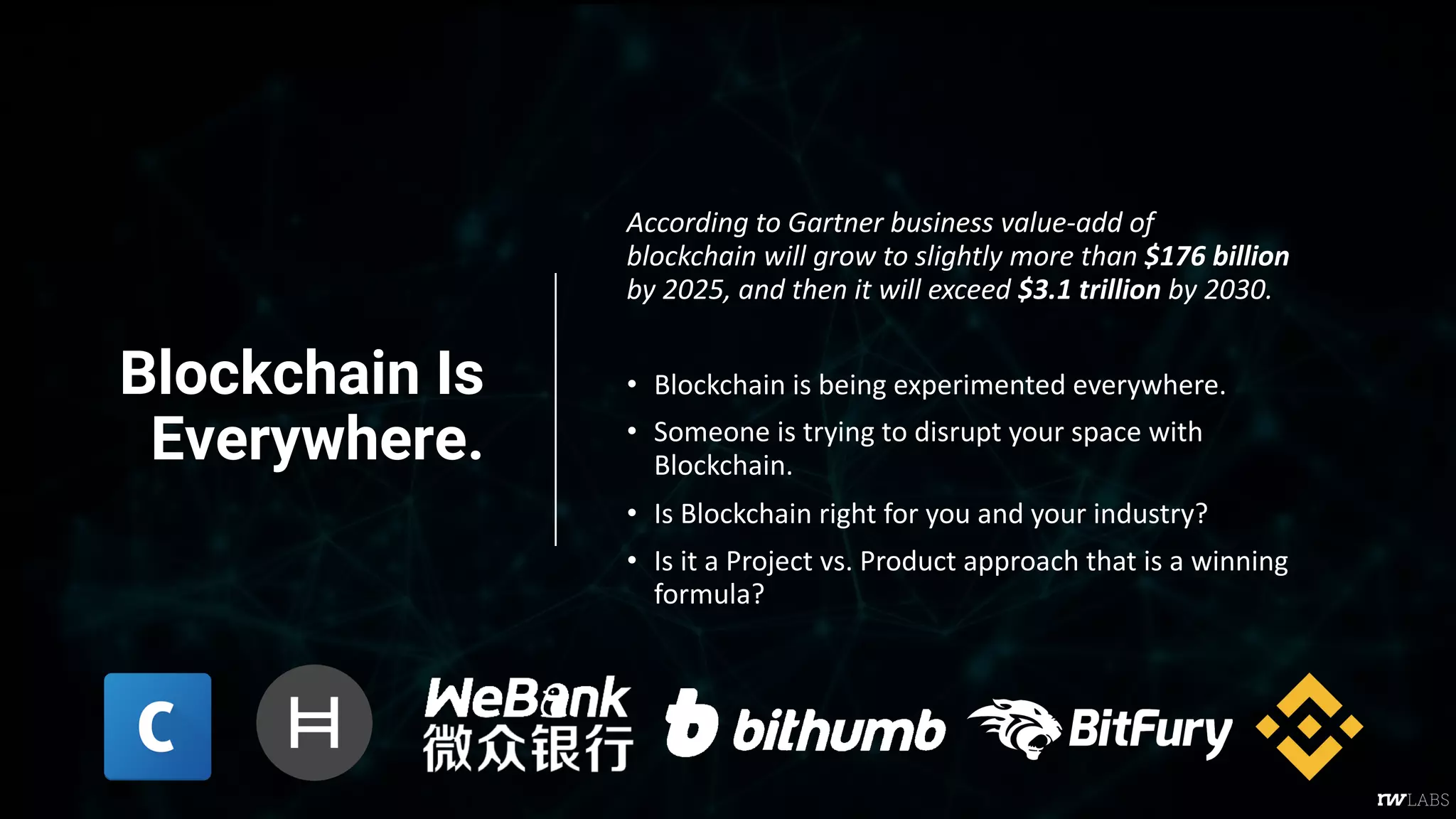 Blockchain Is
Everywhere.
According to Gartner business value-add of
blockchain will grow to slightly more than $176 billion
by 2025, and then it will exceed $3.1 trillion by 2030.
• Blockchain is being experimented everywhere.
• Someone is trying to disrupt your space with
Blockchain.
• Is Blockchain right for you and your industry?
• Is it a Project vs. Product approach that is a winning
formula?
 