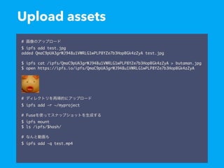 Upload assets
#
$ ipfs add test.jpg
added QmaC9pUA3grWJ948u1VWRLG1wPLP8YZe7b3HopBGk4zZyA test.jpg
$ ipfs cat /ipfs/QmaC9pUA3grWJ948u1VWRLG1wPLP8YZe7b3HopBGk4zZyA > butaman.jpg
$ open https://ipfs.io/ipfs/QmaC9pUA3grWJ948u1VWRLG1wPLP8YZe7b3HopBGk4zZyA
#
$ ipfs add -r ~/myproject
# Fuse
$ ipfs mount
$ ls /ipfs/$hash/
#
$ ipfs add -q test.mp4
 