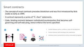 Copyright &copy; 2018, Oracle and/or its affiliates. All rights reserved.
Smart contracts
&bull; The concept of smart contracts precedes blockchain and was first introduced by Nick
Zsabo as early as 1994.
&bull; A contract represents a series of &ldquo;if&hellip;then&rdquo; statements.
&bull; Code, binding contracts between individuals/counterparties that becomes self-
governing and self executing, hence enforce the terms specified
12
1. Contract between parties is written as code into the Blockchain
2. Contract executes itself according to the coded terms
3. Individual privacy maintained but activity monitorable by regulator
 