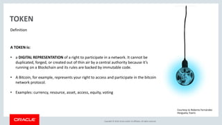 Copyright &copy; 2018, Oracle and/or its affiliates. All rights reserved.
TOKEN
Definition
A TOKEN is:
&bull; a DIGITAL REPRESENTATION of a right to participate in a network. It cannot be
duplicated, forged, or created out of thin air by a central authority because it&rsquo;s
running on a Blockchain and its rules are backed by immutable code.
&bull; A Bitcoin, for example, represents your right to access and participate in the bitcoin
network protocol.
&bull; Examples: currency, resource, asset, access, equity, voting
Courtesy to Roberto Fern&aacute;ndez
Hergueta, Everis
 
