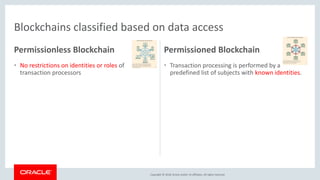 Copyright &copy; 2018, Oracle and/or its affiliates. All rights reserved.
&bull; Transaction processing is performed by a
predefined list of subjects with known identities.
&bull; Additional capabilities in roles, policies and
layering
&bull; Consensus protocols depend on knowing who the
members are, e.g., PBFT, for greater scalability
&bull; Value of the network drives usage
&bull; No native currency/tokens
Example: Hyperledger Fabric, Ripple, Corda
&bull; No restrictions on identities or roles of
transaction processors
&bull; A block can be created by any node of the
network with enough computational power
&bull; Consensus models based on computationally
expensive algorithms requiring the processing
power of many nodes to ensure security.
&bull; Reimburse miners for processing the block
&bull; Often centered around a cryptocurrency
Example: Bitcoin, Ethereum
Permissionless Blockchain Permissioned Blockchain
Blockchains classified based on data access
 