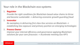 Copyright &copy; 2018, Oracle and/or its affiliates. All rights reserved.
Your role in the Blockchain eco-systems
1. Regulator
Provide the right conditions for Blockchain based value chains to thrive
and become sustainable -> delivering economic growth guarding fraud
2. Innovator
Be exemplary in delivering first class Gov services on Blockchain ->
establishing Gov exposure and primary position on emerging technologies
3. Process Owner
Improve your internal efficiency and governance applying Blockchain
solutions for your core processes -> Accelerate meeting Gov KPI&rsquo;s
Confidential &ndash; Oracle Internal/Restricted/Highly Restricted 21
 