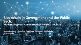 Copyright &copy; 2018, Oracle and/or its affiliates. All rights reserved.
Blockchain in Government and the Public
Sector
Modernizing your Administration and your Country
Juarez Barbosa - Principal Developer Advocate, Blockchain
Oracle EMEA
 