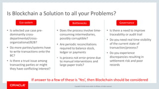 Copyright &copy; 2018, Oracle and/or its affiliates. All rights reserved.
Is Blockchain a Solution to all your Problems?
&bull; Is selected use case pre-
dominantly cross-
departmental/cross-
organizational/B2B?
&bull; Do more parties/systems have
to write transactions onto the
BC?
&bull; Is there a trust issue among
transacting parties or might
they have conflicting interest?
&bull; Does the process involve time-
consuming intermediaries,
possibly corruptible?
&bull; Are periodic reconciliations
required to balance stock,
ledger or payments
&bull; Is process not error-prone due
to manual interventions and
large paper trails?
&bull; Is there a need to improve
traceability or audit trail
&bull; Do you need real time visibility
of the current state of
transaction/process?
&bull; Do you experience
discrepancies resulting in
settlement risk and poor
records
Eco system Bottlenecks Governance
If answer to a few of these is &lsquo;Yes&rsquo;, then Blockchain should be considered
 