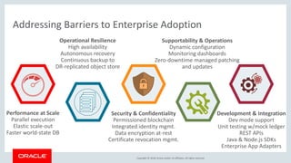 Copyright &copy; 2018, Oracle and/or its affiliates. All rights reserved.
Addressing Barriers to Enterprise Adoption
Performance at Scale
Parallel execution
Elastic scale-out
Faster world-state DB
Operational Resilience
High availability
Autonomous recovery
Continuous backup to
DR-replicated object store
Security & Confidentiality
Permissioned blockchain
Integrated identity mgmt.
Data encryption at-rest
Certificate revocation mgmt.
Supportability & Operations
Dynamic configuration
Monitoring dashboards
Zero-downtime managed patching
and updates
Development & Integration
Dev mode support
Unit testing w/mock ledger
REST APIs
Java & Node.js SDKs
Enterprise App Adapters
 