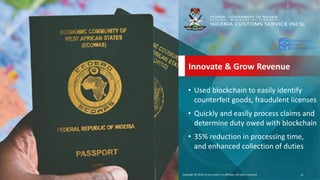 Copyright &copy; 2018, Oracle and/or its affiliates. All rights reserved.Copyright &copy; 2018, Oracle and/or its affiliates. All rights reserved.
Innovate & Grow Revenue
&bull; Used blockchain to easily identify
counterfeit goods, fraudulent licenses
&bull; Quickly and easily process claims and
determine duty owed with blockchain
&bull; 35% reduction in processing time,
and enhanced collection of duties
37
 