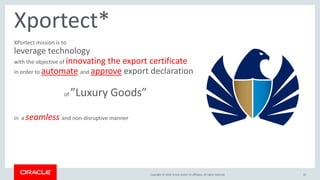 Copyright &copy; 2018, Oracle and/or its affiliates. All rights reserved.Copyright &copy; 2018, Oracle and/or its affiliates. All rights reserved. 42
Xportect*
XPortect mission is to
leverage technology
with the objective of innovating the export certificate
in order to automate and approve export declaration
of &rdquo;Luxury Goods&rdquo;
in a seamless and non-disruptive manner
 