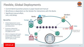 Copyright &copy; 2018, Oracle and/or its affiliates. All rights reserved. 48
Flexible, Global Deployments
Banks
Vendors
&bull; Current Bank Guarantee process is paper based and manual
&bull; Beneficiary is dependent on the Vendor for interactions with the Banks
&bull; Significant manual effort,
cost, and delays
Beneficiary
Dubai
Europe
China
India
US
Benefits
&bull; Global deployment across
multiple Oracle Cloud regions
and datacenters
&bull; Customer datacenter
deployment using Oracle
Cloud@Customer
&bull; Able to integrate with open
source Hyperledger Fabric
deployments on premises
and 3rd party cloud
On-premises or
3rd party cloud
 