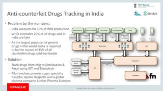 Copyright &copy; 2018, Oracle and/or its affiliates. All rights reserved.
Anti-counterfeit Drugs Tracking in India
&bull; Problem by the numbers:
&ndash; India accounts for 10% of WW production
&ndash; WHO estimates 20% of all drugs sold in
India are fake
&ndash; As the largest producer of generic
drugs in the world, India is reported
to be the source of 35% of all
counterfeit drugs sold worldwide
&bull; Solution
&ndash; Track drugs from Mfg to Distribution &
Retail using IOT and Blockchain
&ndash; Pilot involves premier super specialty
hospital, Apollo Hospitals and a global
pharma company, Strides Pharma Sciences
 