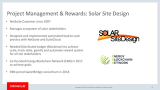 Copyright &copy; 2018, Oracle and/or its affiliates. All rights reserved.
Project Management & Rewards: Solar Site Design
53
&bull; NetSuite Customer since 2007
&bull; Manages ecosystem of solar stakeholders
&bull; Designed and implemented automated lead to cash
process with NetSuite and SuiteCloud
&bull; Needed Distributed Ledger (Blockchain) to achieve
scale, track state, gamify and automate reward system
for all site stakeholders
&bull; Co-founded Energy Blockchain Network (EBN) in 2017
to achieve goals
&bull; EBN joined SweetBridge consortium in 2018
 