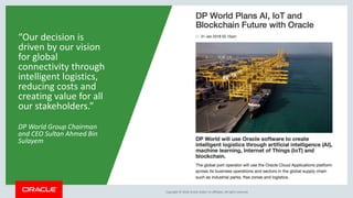 Copyright &copy; 2018, Oracle and/or its affiliates. All rights reserved.Copyright &copy; 2018, Oracle and/or its affiliates. All rights reserved.Copyright &copy; 2018, Oracle and/or its affiliates. All rights reserved.
&ldquo;Our decision is
driven by our vision
for global
connectivity through
intelligent logistics,
reducing costs and
creating value for all
our stakeholders.&rdquo;
DP World Group Chairman
and CEO Sultan Ahmed Bin
Sulayem
 