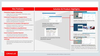 Copyright &copy; 2018, Oracle and/or its affiliates. All rights reserved.
Key Features Solution & Product Highlights
Order Processing, Fulfillment and Maintenance
Order Management Cloud, Manufacturing Cloud
Service, Inventory Cloud Service and Maintenance
Cloud
Freight and Customs Clearance
Logistics & Transportation Cloud
&bull; Streamline Supplier Onboarding
&ndash; Single View of real-time supplier information, that&rsquo;s
accurate and up-to-date
&bull; Enhanced Transparency in Supply Chains
&ndash; Integration of blockchain with enterprise systems will
bring in transparency during manufacturing, assembly,
delivery and maintenance of products
&bull; Smart Contracts for Exception Management
&ndash; Blockchain based Smart Contracts to streamline exception
handling or track & trace with recall.
&bull; Transform Compliance using Blockchain
&ndash; Automate contractual and regulatory compliance using
Smart Contracts
&bull; Smart Contract Incentive Payment
&ndash; Use Smart Contracts for performance based
compensation and reduce overall system risk
&bull; Reduce manual & error-prone information
exchange
&ndash; Improve process execution across enterprise boundaries
and avoid costs and delays that arise using traditional
approaches
Visualization of transactions from the
Blockchain network
Reliably share data and conduct
trusted transactions
Blockchain Cloud Service
Supplier Management & Procure to Pay
Procurement Cloud Service
 