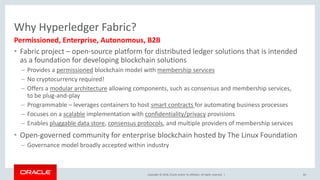 Copyright &copy; 2018, Oracle and/or its affiliates. All rights reserved. |
Why Hyperledger Fabric?
&bull; Fabric project &ndash; open-source platform for distributed ledger solutions that is intended
as a foundation for developing blockchain solutions
&ndash; Provides a permissioned blockchain model with membership services
&ndash; No cryptocurrency required!
&ndash; Offers a modular architecture allowing components, such as consensus and membership services,
to be plug-and-play
&ndash; Programmable &ndash; leverages containers to host smart contracts for automating business processes
&ndash; Focuses on a scalable implementation with confidentiality/privacy provisions
&ndash; Enables pluggable data store, consensus protocols, and multiple providers of membership services
&bull; Open-governed community for enterprise blockchain hosted by The Linux Foundation
&ndash; Governance model broadly accepted within industry
60
Permissioned, Enterprise, Autonomous, B2B
 