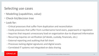 Copyright &copy; 2018, Oracle and/or its affiliates. All rights reserved.
Selecting use cases
&bull; Modelling (capabilities, value)
&bull; Check-list/decision tree
&bull; Look for:
&ndash; Critical processes that suffer from duplication and reconciliation
&ndash; Costly processes that suffer from cumbersome hand-overs, paperwork or regulation
&ndash; Inquiries that request unnecessary load on organization due to dispersed information
&ndash; Recurring inquiries on verification (of deeds, custody, financials, etc.)
&ndash; External reporting and auditing that fall short
&ndash; Processes lacking digital signatures and digital assets
&ndash; Correlated IT systems not integrated on data sharing
93
 