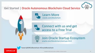 Copyright &copy; 2018, Oracle and/or its affiliates. All rights reserved. | 94Copyright &copy; 2018, Oracle and/or its affiliates. All rights reserved.
Get Started | Oracle Autonomous Blockchain Cloud Service
Connect with us and get
access to a Free Trial
Learn More
oracle.com/blockchain
Tweet @ORCLBlockchain #OracleBlockchain
Join Oracle Startup Ecosystem
oracle.com/blockchain/startups.html
 