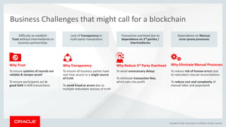 Copyright &copy; 2018, Oracle and/or its affiliates. All rights reserved.
0
Business Challenges that might call for a blockchain
Difficulty to establish
Trust without intermediaries in
business partnerships
To ensure systems of records are
reliable & tamper-proof
To ensure participants act in
good faith in B2B transactions
Why Trust
Lack of Transparency in
multi-party transactions
To ensure all business parties have
real time access to a single source
of truth
To avoid fraud or errors due to
multiple redundant sources of truth
Why Transparency
Transaction overhead due to
dependence on 3rd parties /
intermediaries
To avoid unnecessary delays
To eliminate transaction fees,
which eats into profit
Why Reduce 3rd Party Overhead
Dependence on Manual,
error-prone processes
To reduce risk of human errors due
to redundant manual reconciliations
To reduce cost and complexity of
manual labor and paperwork
Why Eliminate Manual Processes
 