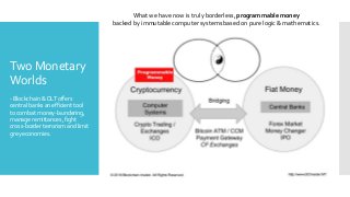 Two Monetary
Worlds
-Blockchain&DLToffers
centralbanksanefficienttool
tocombatmoney-laundering,
manageremittances,fight
cross-borderterrorismandlimit
greyeconomies.
What we have now is truly borderless, programmable money
backed by immutable computer systems based on pure logic & mathematics.
 