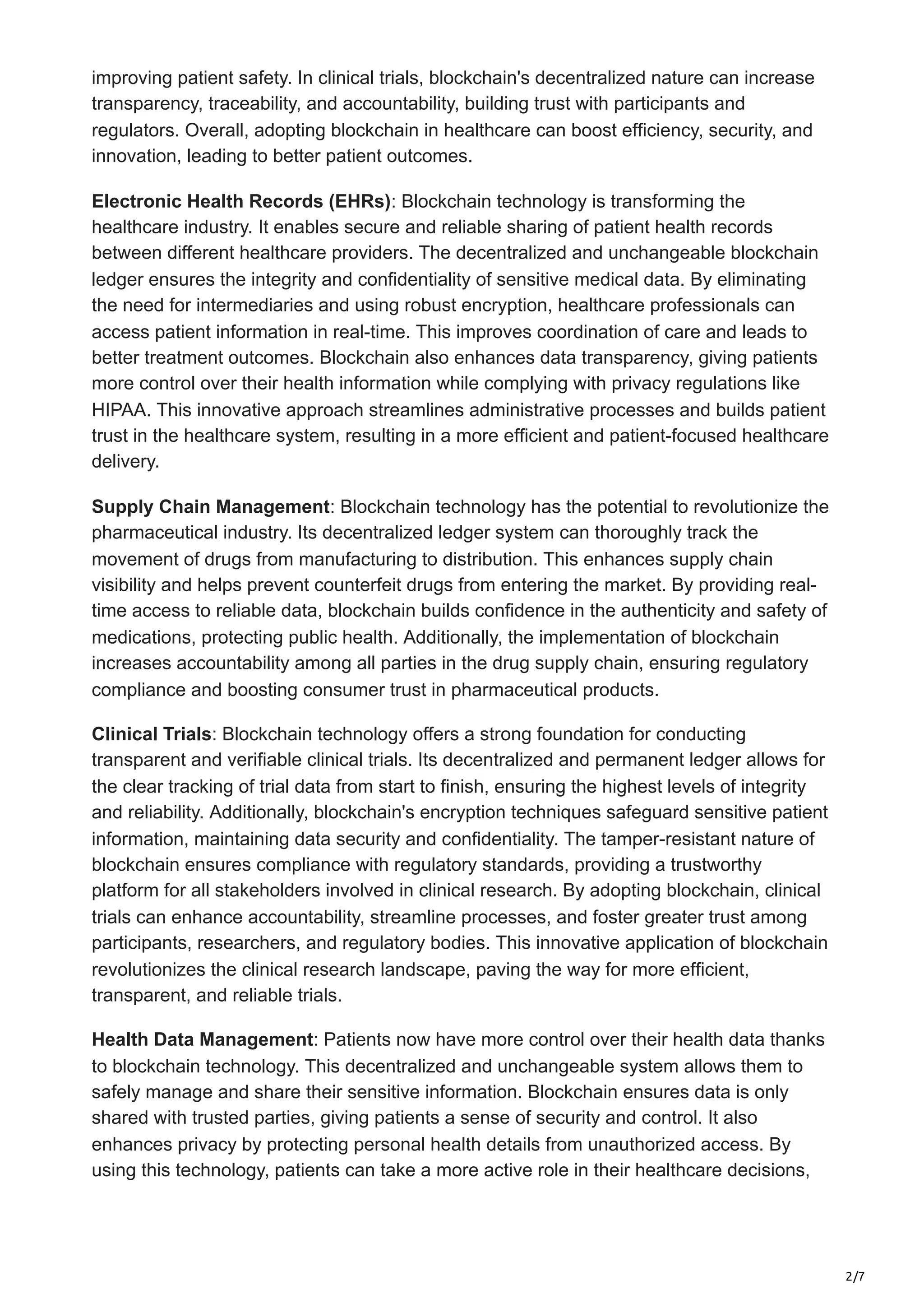2/7
improving patient safety. In clinical trials, blockchain's decentralized nature can increase
transparency, traceability, and accountability, building trust with participants and
regulators. Overall, adopting blockchain in healthcare can boost efficiency, security, and
innovation, leading to better patient outcomes.
Electronic Health Records (EHRs): Blockchain technology is transforming the
healthcare industry. It enables secure and reliable sharing of patient health records
between different healthcare providers. The decentralized and unchangeable blockchain
ledger ensures the integrity and confidentiality of sensitive medical data. By eliminating
the need for intermediaries and using robust encryption, healthcare professionals can
access patient information in real-time. This improves coordination of care and leads to
better treatment outcomes. Blockchain also enhances data transparency, giving patients
more control over their health information while complying with privacy regulations like
HIPAA. This innovative approach streamlines administrative processes and builds patient
trust in the healthcare system, resulting in a more efficient and patient-focused healthcare
delivery.
Supply Chain Management: Blockchain technology has the potential to revolutionize the
pharmaceutical industry. Its decentralized ledger system can thoroughly track the
movement of drugs from manufacturing to distribution. This enhances supply chain
visibility and helps prevent counterfeit drugs from entering the market. By providing real-
time access to reliable data, blockchain builds confidence in the authenticity and safety of
medications, protecting public health. Additionally, the implementation of blockchain
increases accountability among all parties in the drug supply chain, ensuring regulatory
compliance and boosting consumer trust in pharmaceutical products.
Clinical Trials: Blockchain technology offers a strong foundation for conducting
transparent and verifiable clinical trials. Its decentralized and permanent ledger allows for
the clear tracking of trial data from start to finish, ensuring the highest levels of integrity
and reliability. Additionally, blockchain's encryption techniques safeguard sensitive patient
information, maintaining data security and confidentiality. The tamper-resistant nature of
blockchain ensures compliance with regulatory standards, providing a trustworthy
platform for all stakeholders involved in clinical research. By adopting blockchain, clinical
trials can enhance accountability, streamline processes, and foster greater trust among
participants, researchers, and regulatory bodies. This innovative application of blockchain
revolutionizes the clinical research landscape, paving the way for more efficient,
transparent, and reliable trials.
Health Data Management: Patients now have more control over their health data thanks
to blockchain technology. This decentralized and unchangeable system allows them to
safely manage and share their sensitive information. Blockchain ensures data is only
shared with trusted parties, giving patients a sense of security and control. It also
enhances privacy by protecting personal health details from unauthorized access. By
using this technology, patients can take a more active role in their healthcare decisions,
 