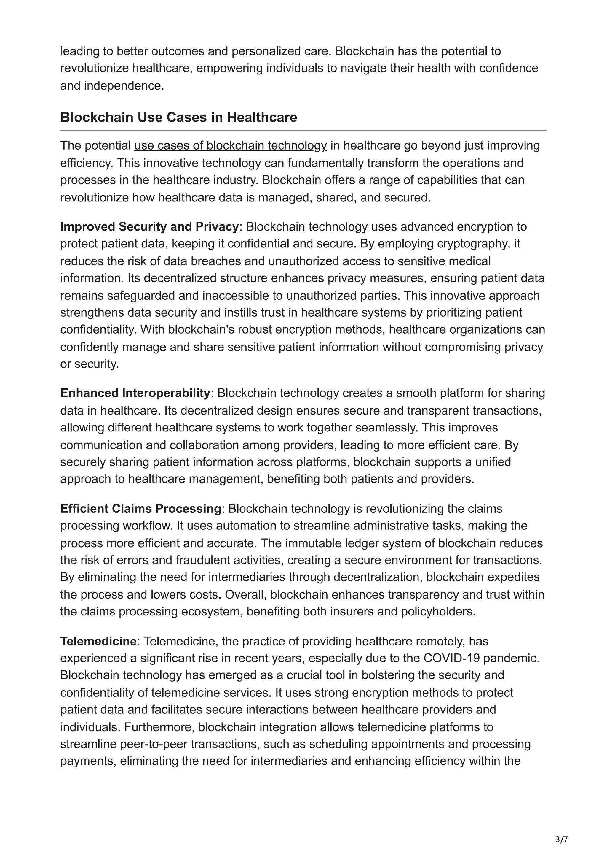 3/7
leading to better outcomes and personalized care. Blockchain has the potential to
revolutionize healthcare, empowering individuals to navigate their health with confidence
and independence.
Blockchain Use Cases in Healthcare
The potential use cases of blockchain technology in healthcare go beyond just improving
efficiency. This innovative technology can fundamentally transform the operations and
processes in the healthcare industry. Blockchain offers a range of capabilities that can
revolutionize how healthcare data is managed, shared, and secured.
Improved Security and Privacy: Blockchain technology uses advanced encryption to
protect patient data, keeping it confidential and secure. By employing cryptography, it
reduces the risk of data breaches and unauthorized access to sensitive medical
information. Its decentralized structure enhances privacy measures, ensuring patient data
remains safeguarded and inaccessible to unauthorized parties. This innovative approach
strengthens data security and instills trust in healthcare systems by prioritizing patient
confidentiality. With blockchain's robust encryption methods, healthcare organizations can
confidently manage and share sensitive patient information without compromising privacy
or security.
Enhanced Interoperability: Blockchain technology creates a smooth platform for sharing
data in healthcare. Its decentralized design ensures secure and transparent transactions,
allowing different healthcare systems to work together seamlessly. This improves
communication and collaboration among providers, leading to more efficient care. By
securely sharing patient information across platforms, blockchain supports a unified
approach to healthcare management, benefiting both patients and providers.
Efficient Claims Processing: Blockchain technology is revolutionizing the claims
processing workflow. It uses automation to streamline administrative tasks, making the
process more efficient and accurate. The immutable ledger system of blockchain reduces
the risk of errors and fraudulent activities, creating a secure environment for transactions.
By eliminating the need for intermediaries through decentralization, blockchain expedites
the process and lowers costs. Overall, blockchain enhances transparency and trust within
the claims processing ecosystem, benefiting both insurers and policyholders.
Telemedicine: Telemedicine, the practice of providing healthcare remotely, has
experienced a significant rise in recent years, especially due to the COVID-19 pandemic.
Blockchain technology has emerged as a crucial tool in bolstering the security and
confidentiality of telemedicine services. It uses strong encryption methods to protect
patient data and facilitates secure interactions between healthcare providers and
individuals. Furthermore, blockchain integration allows telemedicine platforms to
streamline peer-to-peer transactions, such as scheduling appointments and processing
payments, eliminating the need for intermediaries and enhancing efficiency within the
 