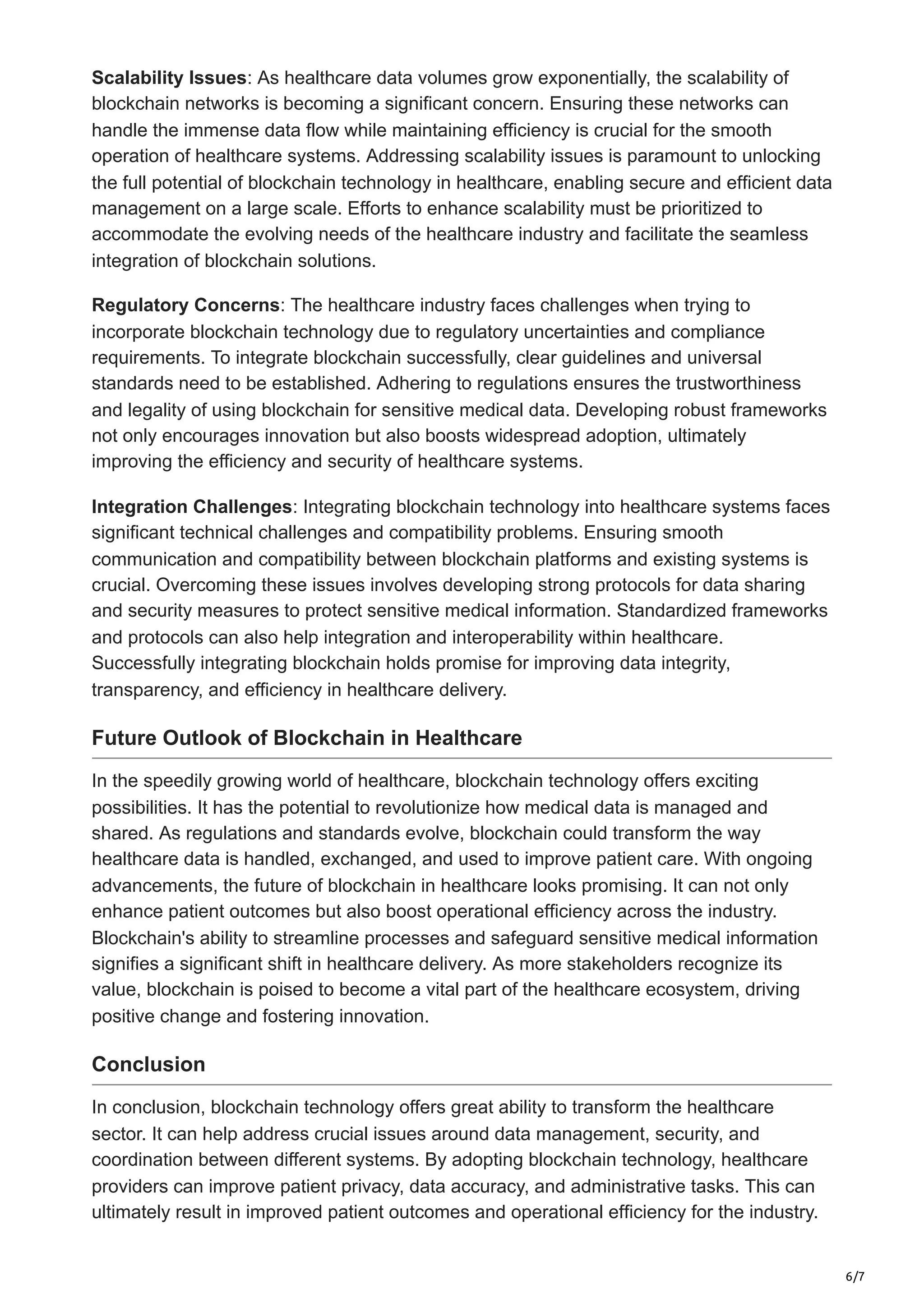 6/7
Scalability Issues: As healthcare data volumes grow exponentially, the scalability of
blockchain networks is becoming a significant concern. Ensuring these networks can
handle the immense data flow while maintaining efficiency is crucial for the smooth
operation of healthcare systems. Addressing scalability issues is paramount to unlocking
the full potential of blockchain technology in healthcare, enabling secure and efficient data
management on a large scale. Efforts to enhance scalability must be prioritized to
accommodate the evolving needs of the healthcare industry and facilitate the seamless
integration of blockchain solutions.
Regulatory Concerns: The healthcare industry faces challenges when trying to
incorporate blockchain technology due to regulatory uncertainties and compliance
requirements. To integrate blockchain successfully, clear guidelines and universal
standards need to be established. Adhering to regulations ensures the trustworthiness
and legality of using blockchain for sensitive medical data. Developing robust frameworks
not only encourages innovation but also boosts widespread adoption, ultimately
improving the efficiency and security of healthcare systems.
Integration Challenges: Integrating blockchain technology into healthcare systems faces
significant technical challenges and compatibility problems. Ensuring smooth
communication and compatibility between blockchain platforms and existing systems is
crucial. Overcoming these issues involves developing strong protocols for data sharing
and security measures to protect sensitive medical information. Standardized frameworks
and protocols can also help integration and interoperability within healthcare.
Successfully integrating blockchain holds promise for improving data integrity,
transparency, and efficiency in healthcare delivery.
Future Outlook of Blockchain in Healthcare
In the speedily growing world of healthcare, blockchain technology offers exciting
possibilities. It has the potential to revolutionize how medical data is managed and
shared. As regulations and standards evolve, blockchain could transform the way
healthcare data is handled, exchanged, and used to improve patient care. With ongoing
advancements, the future of blockchain in healthcare looks promising. It can not only
enhance patient outcomes but also boost operational efficiency across the industry.
Blockchain's ability to streamline processes and safeguard sensitive medical information
signifies a significant shift in healthcare delivery. As more stakeholders recognize its
value, blockchain is poised to become a vital part of the healthcare ecosystem, driving
positive change and fostering innovation.
Conclusion
In conclusion, blockchain technology offers great ability to transform the healthcare
sector. It can help address crucial issues around data management, security, and
coordination between different systems. By adopting blockchain technology, healthcare
providers can improve patient privacy, data accuracy, and administrative tasks. This can
ultimately result in improved patient outcomes and operational efficiency for the industry.
 