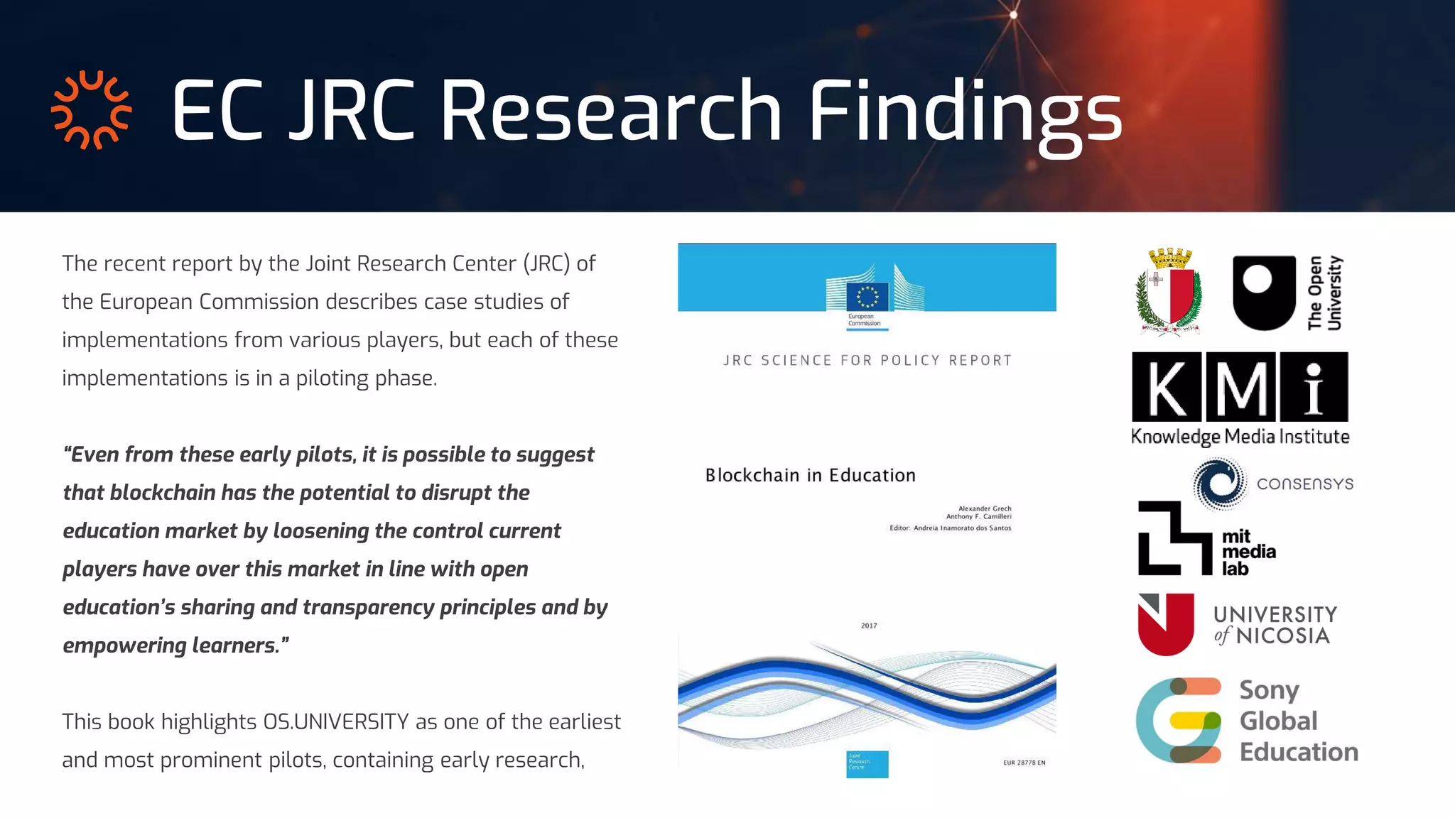 EC JRC Research Findings
The recent report by the Joint Research Center (JRC) of
the European Commission describes case studies of
implementations from various players, but each of these
implementations is in a piloting phase.
“Even from these early pilots, it is possible to suggest
that blockchain has the potential to disrupt the
education market by loosening the control current
players have over this market in line with open
education’s sharing and transparency principles and by
empowering learners.”
This book highlights OS.UNIVERSITY as one of the earliest
and most prominent pilots, containing early research,
 
