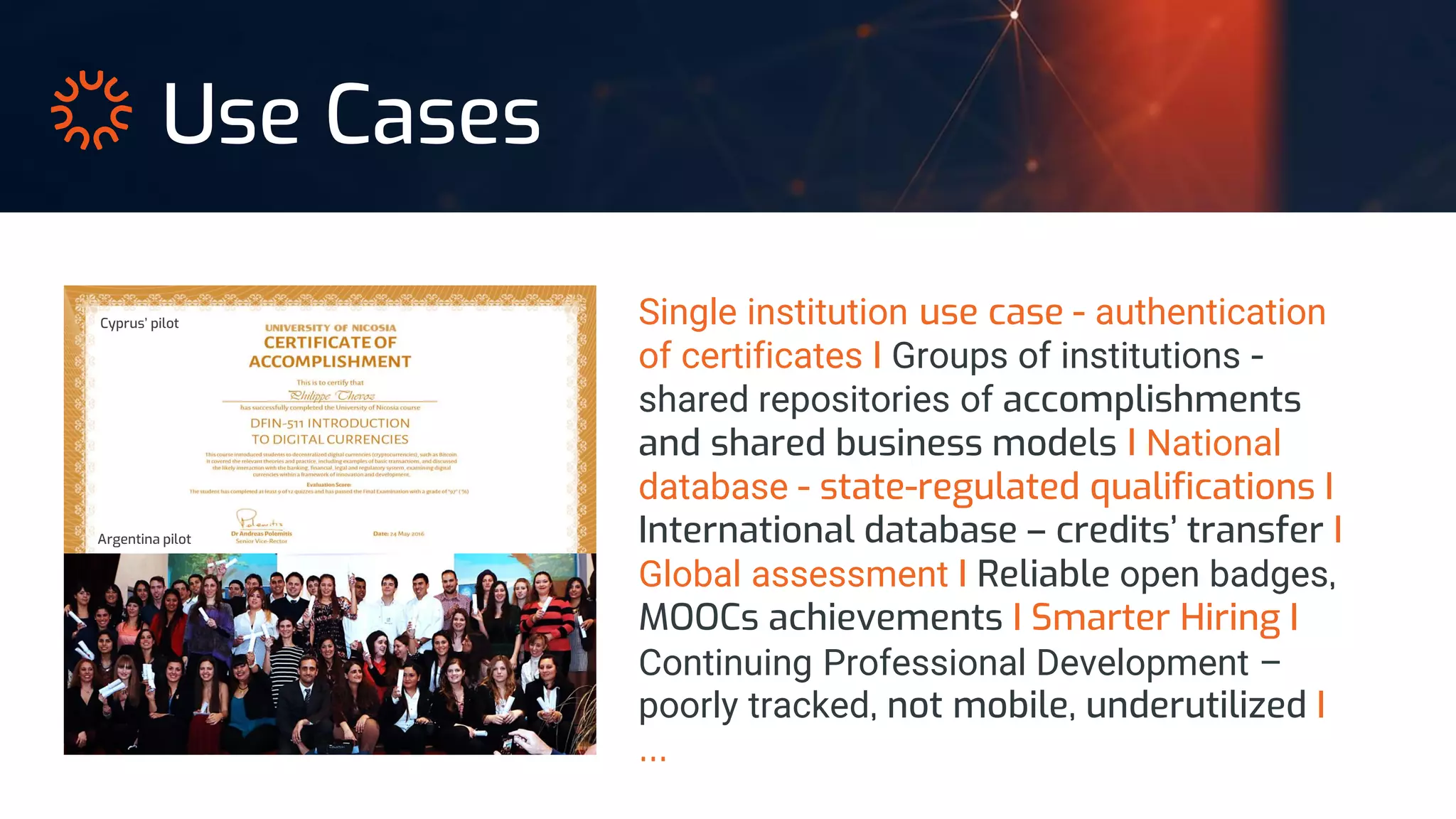Single institution use case - authentication
of certificates I Groups of institutions -
shared repositories of accomplishments
and shared business models I National
database - state-regulated qualifications I
International database – credits’ transfer I
Global assessment I Reliable open badges,
MOOCs achievements I Smarter Hiring I
Continuing Professional Development –
poorly tracked, not mobile, underutilized I
…
Use Cases
Argentina pilot
Cyprus’ pilot
 