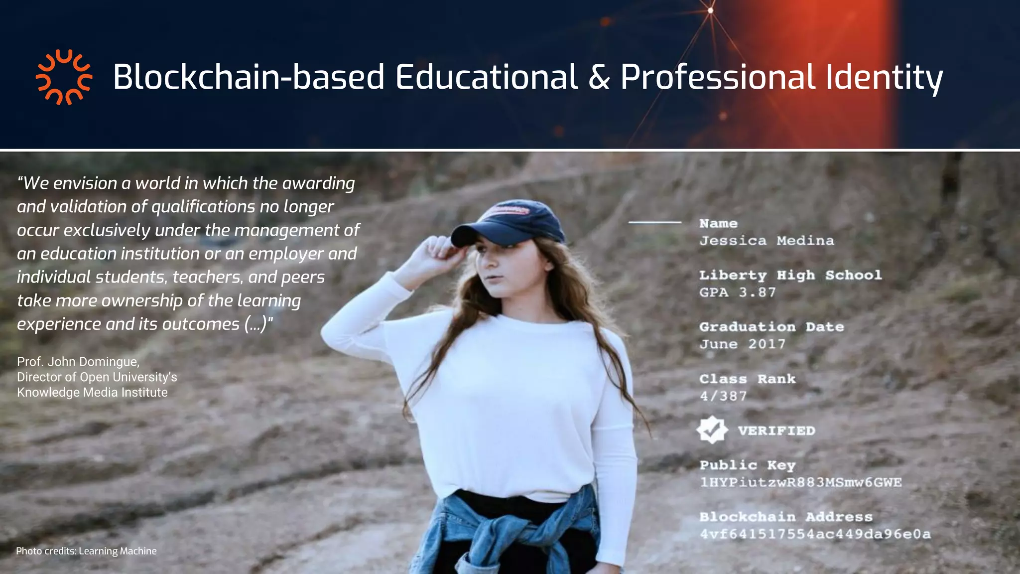 Photo credits: Learning Machine
Blockchain-based Educational & Professional Identity
“We envision a world in which the awarding
and validation of qualifications no longer
occur exclusively under the management of
an education institution or an employer and
individual students, teachers, and peers
take more ownership of the learning
experience and its outcomes (...)"
Prof. John Domingue,
Director of Open University’s
Knowledge Media Institute
 