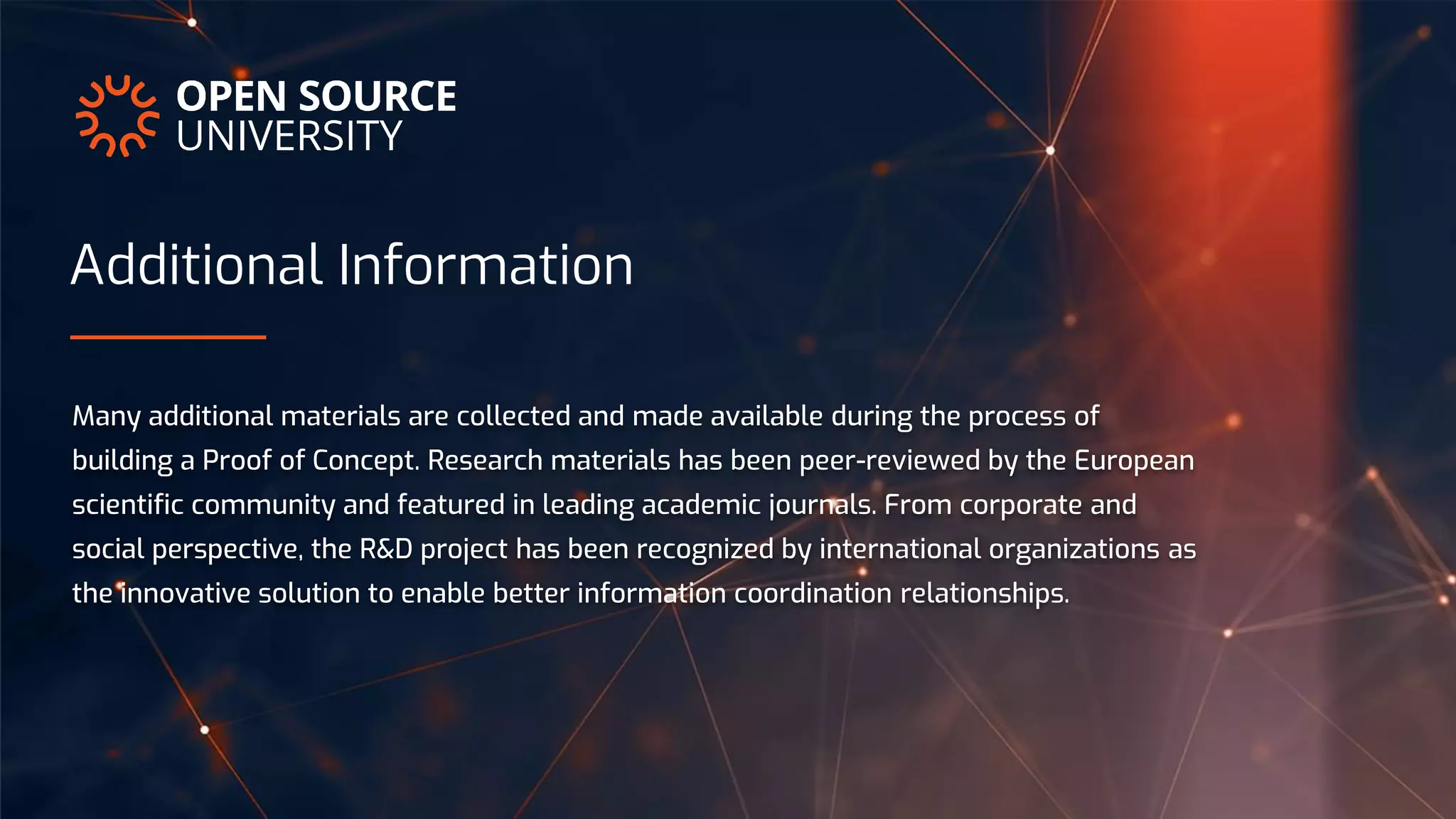 Additional Information
Many additional materials are collected and made available during the process of
building a Proof of Concept. Research materials has been peer-reviewed by the European
scientific community and featured in leading academic journals. From corporate and
social perspective, the R&D project has been recognized by international organizations as
the innovative solution to enable better information coordination relationships.
 