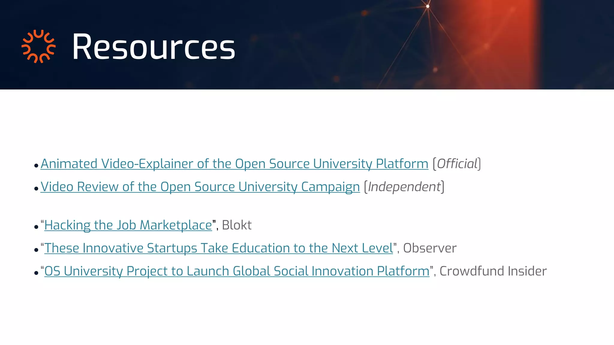 Resources
● Animated Video-Explainer of the Open Source University Platform [Official]
● Video Review of the Open Source University Campaign [Independent]
● “Hacking the Job Marketplace”, Blokt
● “These Innovative Startups Take Education to the Next Level”, Observer
● “OS University Project to Launch Global Social Innovation Platform”, Crowdfund Insider
 