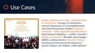 Single institution use case - authentication
of certificates I Groups of institutions -
shared repositories of accomplishments
and shared business models I National
database - state-regulated qualifications I
International database – credits’ transfer I
Global assessment I Reliable open badges,
MOOCs achievements I Smarter Hiring I
Continuing Professional Development –
poorly tracked, not mobile, underutilized I
…
Use Cases
Argentina pilot
Cyprus’ pilot
 