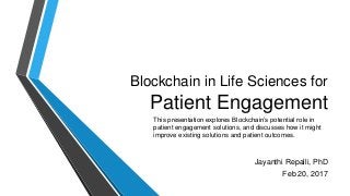 Blockchain in Life Sciences for
Patient Engagement
Jayanthi Repalli, PhD
Feb 20, 2017
This presentation explores Blockchain’s potential role in
patient engagement solutions, and discusses how it might
improve existing solutions and patient outcomes.
 