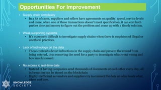 Opportunities For Improvement
• Supply chain complexity
• In a lot of cases, suppliers and sellers have agreements on quality, speed, service levels
and more, when one of these transactions doesn’t meet specification, it can cost both
parties time and money to figure out the problem and come up with a timely solution.
• Weak supporting systems
• It’s extremely difficult to investigate supply chains when there is suspicion of illegal or
unethical practices.
• Lack of technology on the data
• These contracts detect infractions in the supply chain and prevent the record from
being entered, thus removing the need for a party to investigate what went wrong and
how much is owed.
• No access to real-time data
• Instead of having companies send thousands of documents at each other every day, all
information can be stored on the blockchain
• Highly inefficient as vendors and suppliers try to connect the dots on who needs what,
when and how.
 