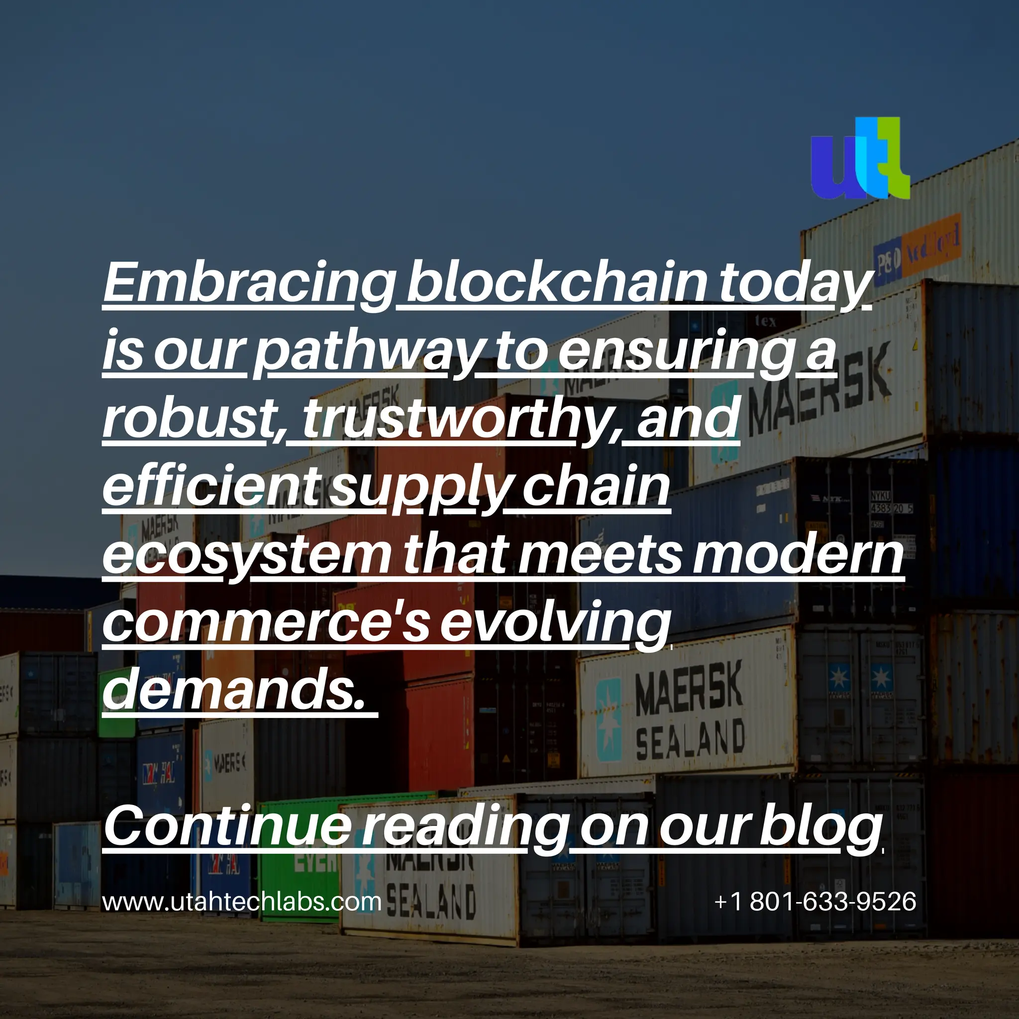 www.utahtechlabs.com +1 801-633-9526
Embracing blockchain today
is our pathway to ensuring a
robust, trustworthy, and
efficient supply chain
ecosystem that meets modern
commerce's evolving
demands.
Continue reading on our blog
 