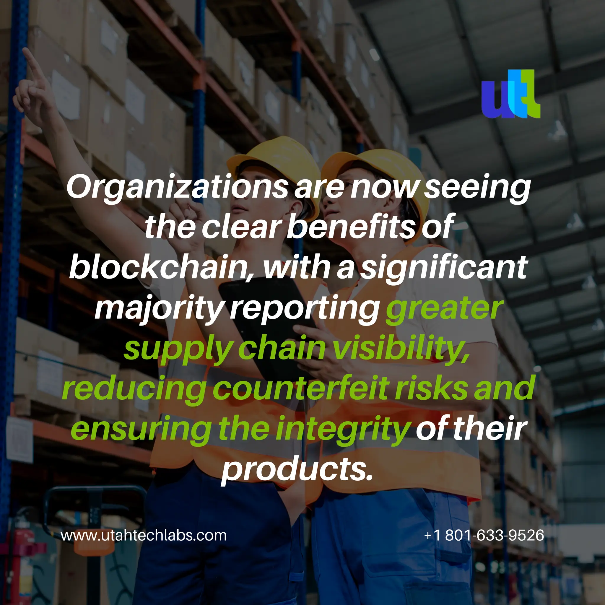 www.utahtechlabs.com +1 801-633-9526
Organizations are now seeing
the clear benefits of
blockchain, with a significant
majority reporting greater
supply chain visibility,
reducing counterfeit risks and
ensuring the integrity of their
products.
 