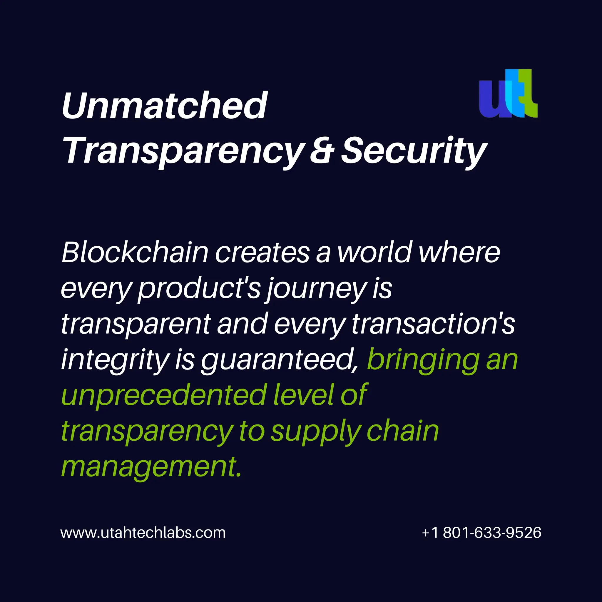 www.utahtechlabs.com +1 801-633-9526
Blockchain creates a world where
every product's journey is
transparent and every transaction's
integrity is guaranteed, bringing an
unprecedented level of
transparency to supply chain
management.
Unmatched
Transparency & Security
 