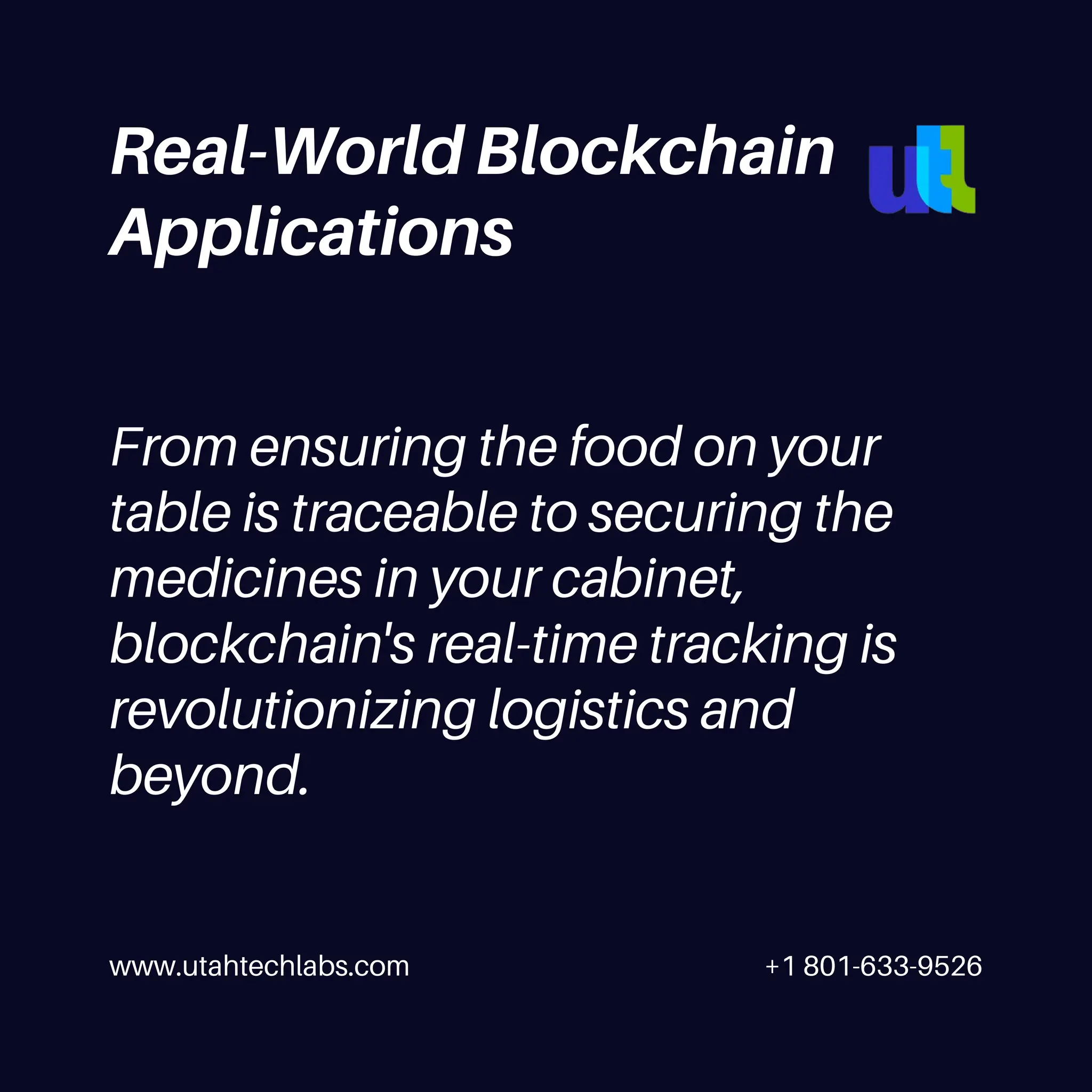 www.utahtechlabs.com +1 801-633-9526
Real-World Blockchain
Applications
From ensuring the food on your
table is traceable to securing the
medicines in your cabinet,
blockchain's real-time tracking is
revolutionizing logistics and
beyond.
 