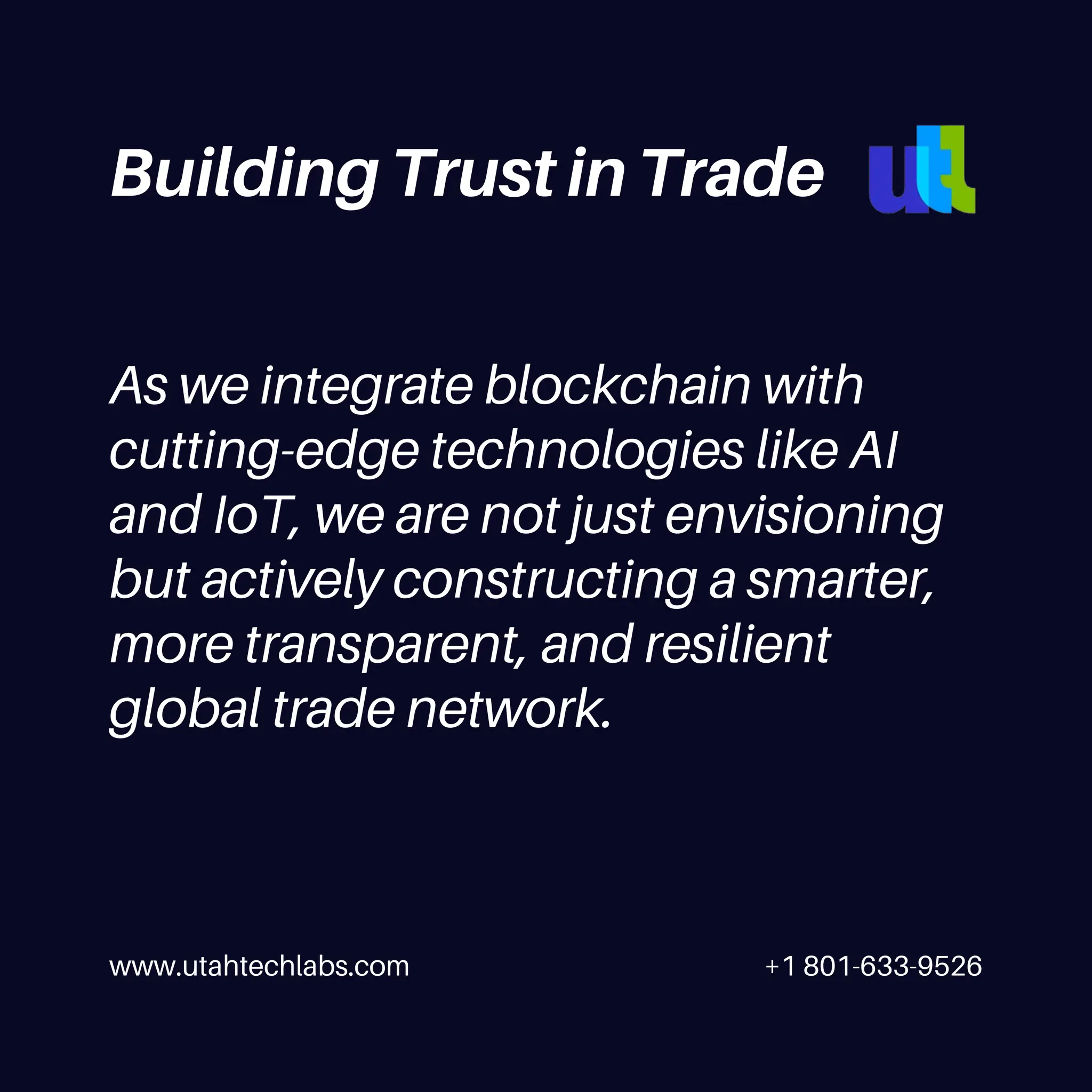 www.utahtechlabs.com +1 801-633-9526
As we integrate blockchain with
cutting-edge technologies like AI
and IoT, we are not just envisioning
but actively constructing a smarter,
more transparent, and resilient
global trade network.
Building Trust in Trade
 