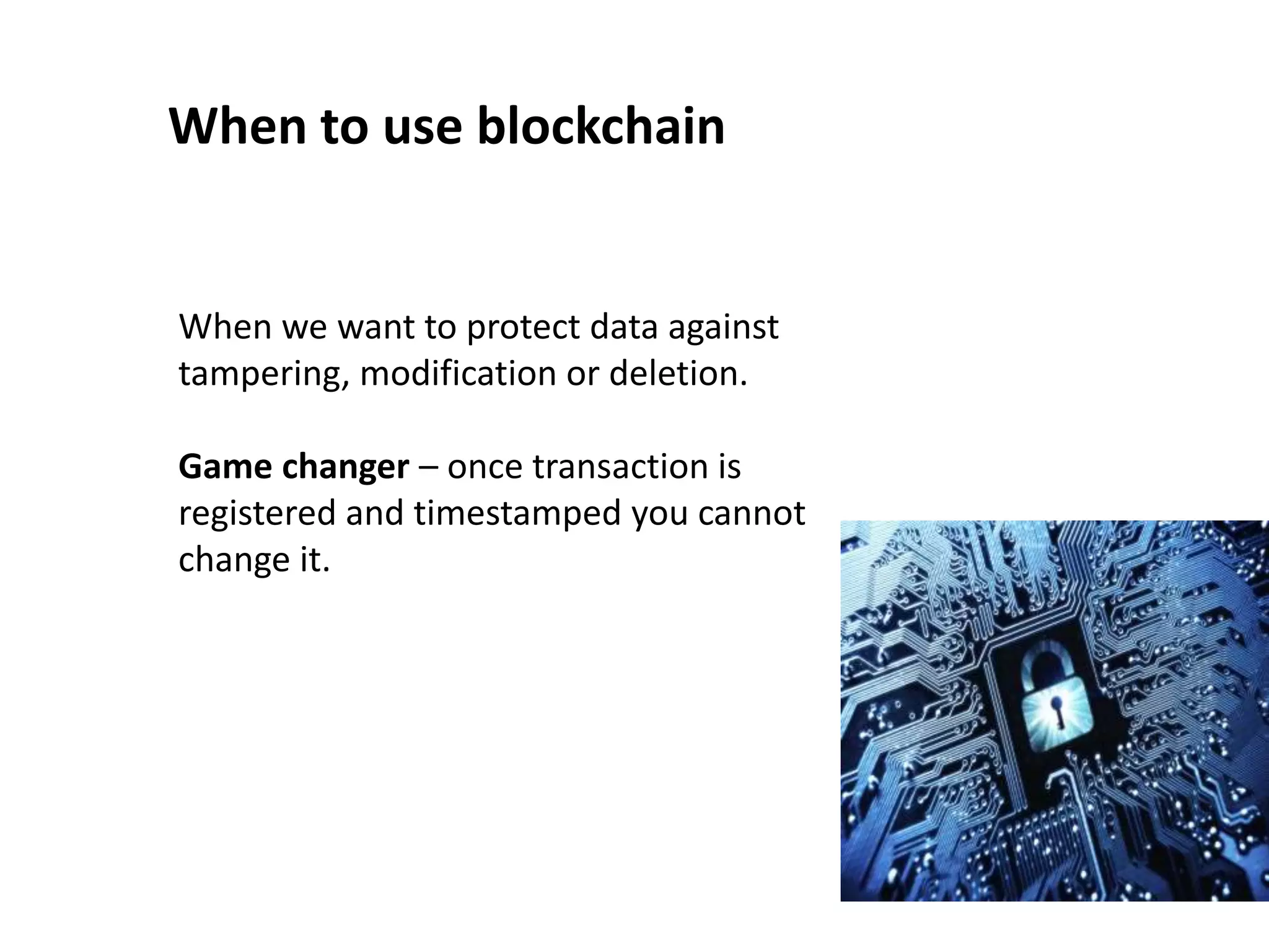 When to use blockchain
When we want to protect data against
tampering, modification or deletion.
Game changer – once transaction is
registered and timestamped you cannot
change it.
 