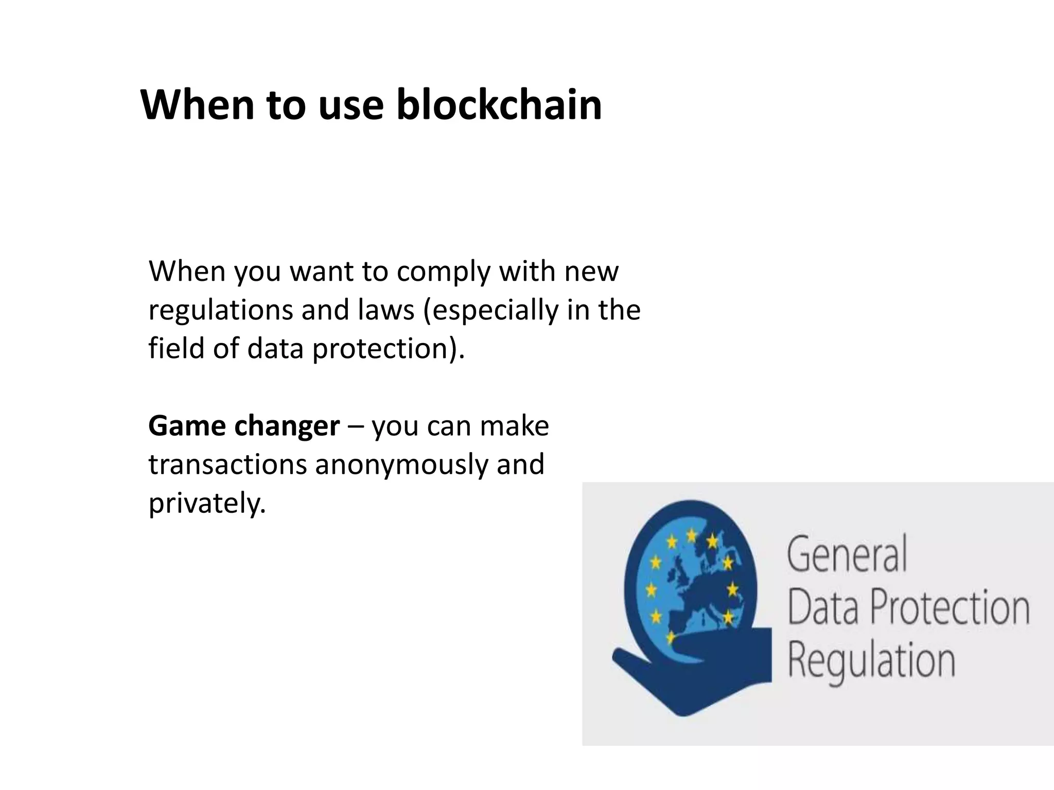 When to use blockchain
When you want to comply with new
regulations and laws (especially in the
field of data protection).
Game changer – you can make
transactions anonymously and
privately.
 