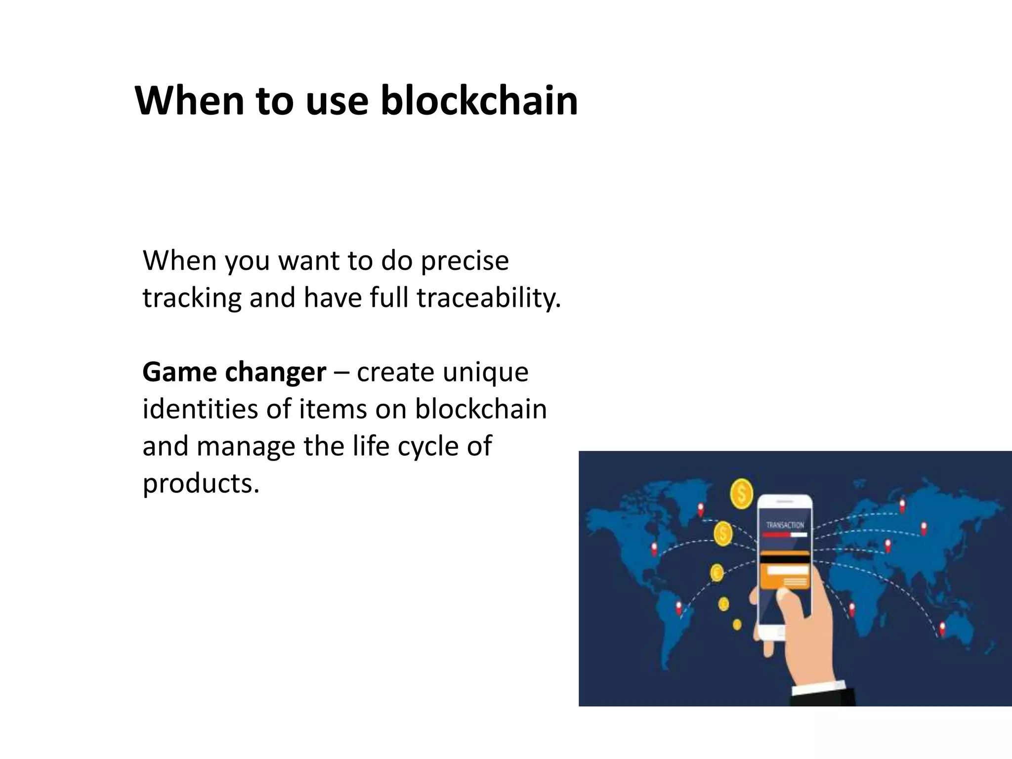 When to use blockchain
When you want to do precise
tracking and have full traceability.
Game changer – create unique
identities of items on blockchain
and manage the life cycle of
products.
 
