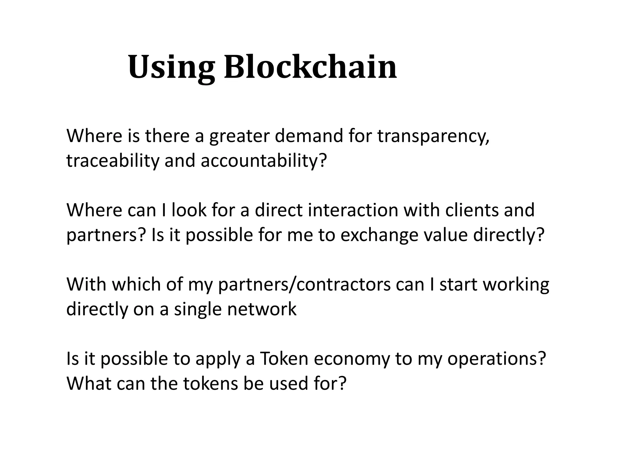 Where is there a greater demand for transparency,
traceability and accountability?
Where can I look for a direct interaction with clients and
partners? Is it possible for me to exchange value directly?
With which of my partners/contractors can I start working
directly on a single network
Is it possible to apply a Token economy to my operations?
What can the tokens be used for?
Using Blockchain
 