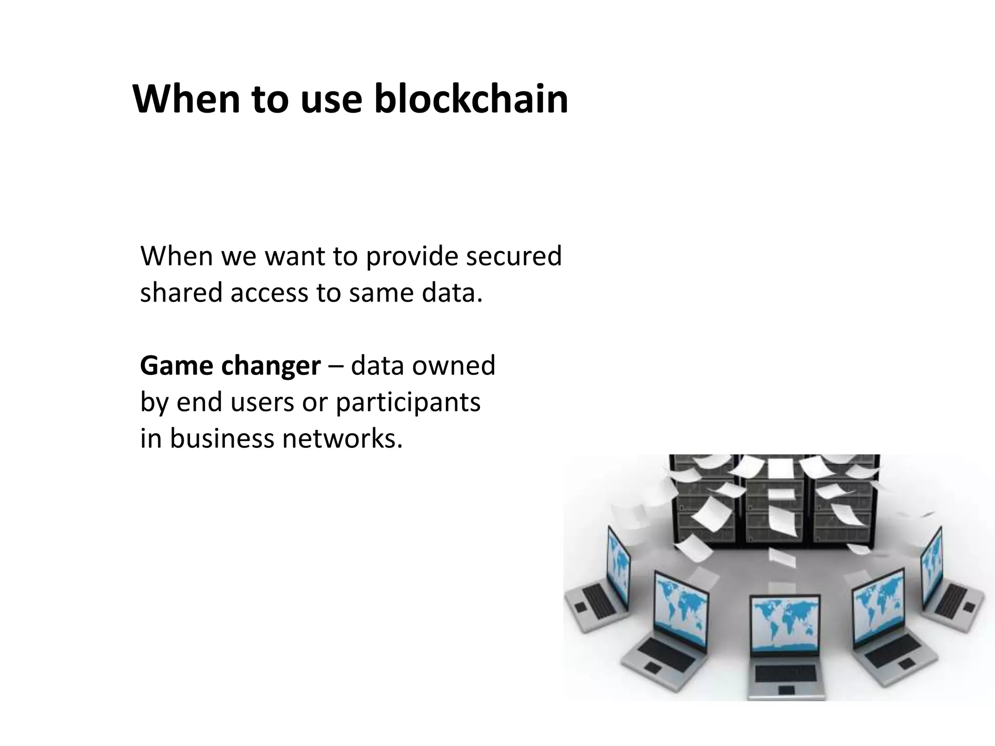 When to use blockchain
When we want to provide secured
shared access to same data.
Game changer – data owned
by end users or participants
in business networks.
 