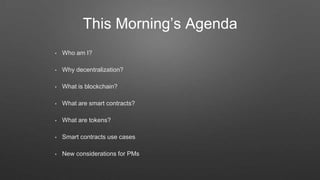 This Morning’s Agenda
• Who am I?
• Why decentralization?
• What is blockchain?
• What are smart contracts?
• What are tokens?
• Smart contracts use cases
• New considerations for PMs
 