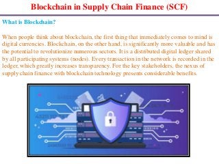Blockchain in Supply Chain Finance (SCF)
What is Blockchain?
When people think about blockchain, the first thing that immediately comes to mind is
digital currencies. Blockchain, on the other hand, is significantly more valuable and has
the potential to revolutionize numerous sectors. It is a distributed digital ledger shared
by all participating systems (nodes). Every transaction in the network is recorded in the
ledger, which greatly increases transparency. For the key stakeholders, the nexus of
supply chain finance with blockchain technology presents considerable benefits.
 